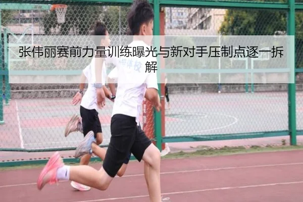 张伟丽赛前力量训练曝光与新对手压制点逐一拆解